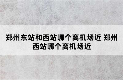 郑州东站和西站哪个离机场近 郑州西站哪个离机场近